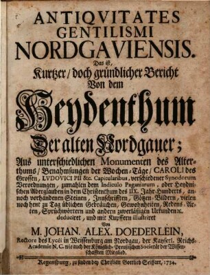 Antiqvitates Gentilismi Nordgaviensis. Das ist, Kurtzer, doch gründlicher Bericht Von dem Heydenthum Der alten Nordgauer : Aus unterschiedlichen Monumenten des Alterthums, Benahmsungen der Wochen-Täge, Caroli des Grossen, Lvdovici Pii &c. Capitularibus, verschiedener Synodorum Verordnungen, zumahlen dem Indiculo Paganiarum, oder Heydnischen Aberglauben in dem Christenthum des IIX. Jahr-Hunderts, annoch vorhandenen Steinen, Innschrifften, Götzen-Bildern, vielen noch heut zu Tag üblichen Gebräuchen, Gewohnheiten, Redens-Arten, Sprüchwörtern und andern zuverläßigen Urkunden [et]c. deduciret, und mit Kupffern illustriret
