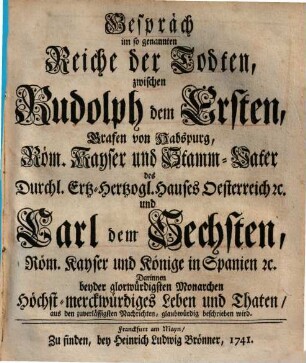 Gespräch im so genannten Reiche der Todten zwischen Rudolph dem Ersten, Grafen von Habspurg, Röm. Kayser und Stamm-Vater Durchl. Ertz-Hertzogl. Hauses Oesterreich &c. und Carl dem Sechsten, Röm. Kayser und Könige in Spanien &c. : darinnen beyder glorwürdigsten Monarchen höchst-merckwürdiges Leben und Thaten aus den zuverlässigsten Nachrichten glaubwürdig beschrieben wird