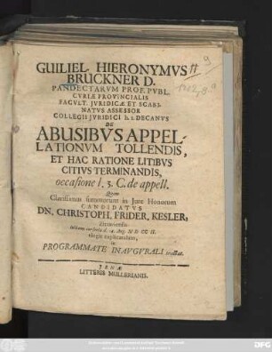Guiliel. Hieronymvs Bruckner D. Pandectarvm Prof. Pvbl. Cvriæ Provincialis Facvlt. Jvridicæ Et Scabinatvs Assessor Collegii Jvridici h. t. Decanvs De Abusibvs Appellationvm Tollendis, Et Hac Ratione Litibvs Citivs Terminandis, occasione l. 3. C. de appell. Quam Clarissimus summorum in Jure Honorum Candidatvs Dn. Christoph. Frider. Kesler, Zittaviensis lectione cursoria d. 14. Aug. MDCCII. elegit explicandam, in Programmate Inavgvrali tractat