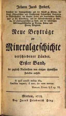 Johann Jacob Ferbers, Professors der Naturgeschichte und der Physik zu Mietau, der Königl. Schwedischen und Großherzogl. Toscanischen Academien der Wissenschaften, der Kayserl. freyen und öconomischen Gesellschaft zu St. Petersburg, und der Naturforschenden zu Berlin, der physiographischen zu Lund, und der öffentlichen Ackerbaugesellschaften zu Vicenza, Padua und Florenz Mitglieds, Neue Beyträge zur Mineralgeschichte verschiedener Länder, 1. ... der zugleich Nachrichten von einigen chymischen Fabriken enthält