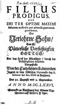 Filius Prodigus Sive Dei Ter Optimi Maximi Salutem nostram per adversa quaerentis providentia : Vorgestellt von der catholischen studierenden Jugend in dem Löblichen Gymnasio bey S. Salvator der Soc. Jesu in Augspurg den 31. Augusti und 2. September Anno M.DC.LXXVI ; [Perioche, Augsburg, 1676] = Der Verlohrne Sohn, Das ist Vätterliche Vorsichtigkeit Gottes ...