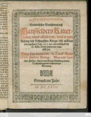 Acta Mansfeldica. Gründtlicher Bericht von deß Manßfelders Ritter-Thaten/ unnd allem dem/ was er von Anfang deß Böhmischen Kriegs/ biß auff das jetzt angehende Jahr 1623. inn- und ausserhalb deß H. Röm. Reichs gethan und angestifft hat : Wider sein vermeinte/ in Truck Anno 1622. gegebene Apology: Allen recht Teutschen Fürsten/ Herren und Kriegs Obristen zu trewer Nachrichtung und nothwendiger Warnung