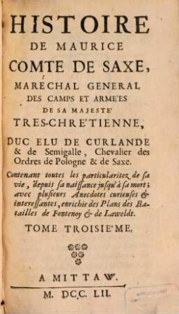 Histoire De Maurice Comte De Saxe, Maréchal General De Camps Et Armées De Sa Majeste Tres-Chretienne, Duc Elu De Curlande & De Semigalle, Chevalier des Ordres de Pologne & de Saxe : Contenant toutes les particularitez de sa vie, depuis sa naissance jusqu' à sa mort ; avec plusieurs Anecdotes curieuses & interessantes, enrichie des Plans des Batailles de Fontenoy & de Lawfeldt, 3