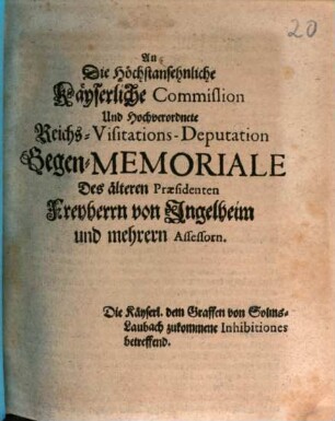 An Die Höchstansehnliche Käyserliche Commission Und Hochverordnete Reichs-Visitations-Deputation Gegen-Memoriale Des älteren Præsidenten Freyherrn von Ingelheim und mehrern Assessorn : Die Käyserl. dem Graffen von Solms-Laubach zukommene Inhibitiones betreffend