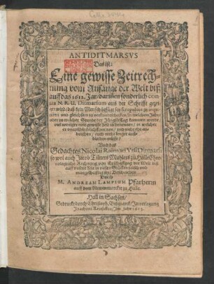 Antiditmarsus Das ist: Eine gewisse Zeitrechnung vom Anfang der Welt biß auff das 1612. Jar : darin[n]en sonderlich contra N. R. U. Ditmarsum aus der Schrifft gezeiget wird/ daß kein Mensch befüget sey scrupulose zu inquiriren und gleichsam zu verkundtschaffen/ in welchem Jahre ... der Jüngste Tag kommen werde ... Und das Gedachtes Nicolai Raimari Ursi Ditmarsi so wol auch Jacob Tilners Mahlers zu Halle Chronologische Rechnung ... falsch und mangelhafftig sey