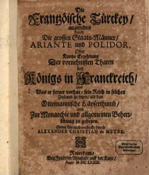 Die Frantzöische Türckey angerichtet durch Die grossen StaatsMänner Ariante und Polidor, Oder Kurtze Erzehlung Der vornehmsten Thaten deß Königs in Franckreich und Was er ferner vorhat sein Reich in solchen Zustand zu setzen als das Ottomannische Käyserthumb umb Zur Monarchie und allgemeinen Beherrschung zu gedeyen