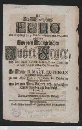 Als Ein Gott-ergebenes Echo Von der ohnlängst den 31. Octobr. des vergangenen 1717. Jahres gehaltenen Zweyten Evangelischen Jubel-Feyer, Sich unter einigen Auditoribus Primæ Classis den 18. Febr. An. 1718. als den Tag Concordiæ, Daran Der Theure D. Mart. Lutherus Jm Herrn seeligst verschieden, Jn dem Auditorio Majori der Schulen zu Wernigeroda hören ließ, Und der zum Preis GOttes wohl-außgeführte Kampff desselben mit dem Pabst Leone X. Christlich erwogen wurde, Ward dabey folgende Musicalische Andacht angestellet