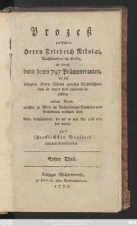 Theil 1: Prozeß zwischen Herrn Friedrich Nicolai, Buchhändlern in Berlin, an einem, dann denen 797 Pränumeranten, die auf besagten Herrn Nicolai neuesten Reisebeschreibung ihr baares Geld vornhinein bezahlten, andern Theils welcher zu Wien im Realzeitungs-Comtoire von Rechtswegen verführet wird : Allen Buchhändlern, die auf so eine Art reich werden wollen, zum schrecklichsten Beispiel theilweis herausgegeben