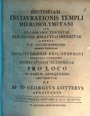Historiam Instavrationis Templi Hierosolymitani Svb Ivliano Imp. Tentatae, Sed Divino Miracvlo Impeditae, A dvbiis V. C. Iacobi Basnagii Modeste Vindicatam ... Dissertationis Academicae Pro Loco In Eodem Adseqvendo Argvmentvm p. p. M. Io. Georgivs Lottervs Avgvstanus : Lipsiae ipsis kal. Septemb. A. MDCCXXVIII