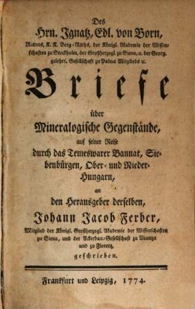 Des Hrn. Ignatz, Edl. von Born, Ritters, K.K. Berg-Raths, der Königl. Akademie der Wissenschaften zu Stockholm, der Großherzogl. zu Siena, u. der Georg. gelehrt. Gesellschaft zu Padua Mitglieds [et]c. Briefe über Mineralogische Gegenstände, auf seiner Reise durch das Temeswarer Bannat, Siebenbürgen, Ober- und Nieder-Hungarn, an den Herausgeber derselben, Johann Jacob Ferber, Mitglied der Königl. Grßherzogl. Akademie der Wissenschaften zu Siena, und der Ackerbau-Gesellschaft zu Vicenza und zu Florenz, geschrieben