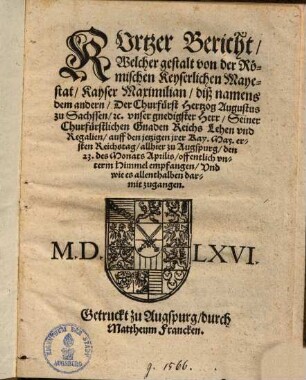 Kurtzer Bericht, Welcher gestalt von der Römischen Keyserlichen Mayestat, Kayser Maximilian, diß namens dem andern, Der Churfürst Hertzog Augustus zu Sachssen, etc. unser gnedigster Herr, Seiner Churfürstlichen Gnaden Reichs Lehen und Regalien, auff den jetzigen jrer Kay. May. ersten Reichstag, allhier zu Augspurg, den 23. des Monats Aprilis offentlich ... empfangen ...