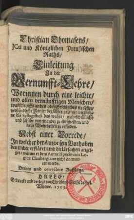 Christian Thomasens, JCti und Königlichen Preußischen Raths, Einleitung Zu der Vernunfft-Lehre : Worinnen durch eine leichte, und allen vernünfftigen Menschen, waserley Standes oder Geschlechts sie seyn, verständliche Manier der Weg gezeiget wird, ohne die Syllogisticâ das wahre, wahrscheinliche und falsche voneinander zu entscheiden, und neue Wahrheiten zu erfinden ; Nebst einer Vorrede, Jn welcher der Autor sein Vorhaben deutlicher erkläret, und die Ursachen anzeiget, warum er dem Autori Speciminis Logicæ Claubergianæ nicht antworten werde