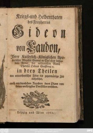 [Theil 1]: Kriegs- und Heldenthaten des Freyherrns Gideon von Laudon, Jhrer Kaiserlich-Königlichen Apostolischen Majestät General en Chef einer besondern Armee, des militarischen Mariä Theresiä Ordens Großkreuz [et]c. : in drey Theilen von unpartheyischer Feder bis gegenwärtige Zeit aufgesetzet ; auch mit dienlichen Kupfern derer Plans von denen wichtigsten Vorfällen versehen