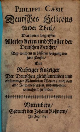 Philippi Caesii Deutsches Helicons ... Theil, Oder Unterricht, wie ein Deutscher Vers und Getichte auf mancherley Art ohne fehler recht zierlich zu schreiben : Bey welchem zu bässerm fortgang unserer Poesie Ein Richtiger Anzeiger Der Deutschen gleichlautenden einstimmigen Weiblichen und Männlichen Wörter (nach dem abc. Reim-weise gesetzt) zu finden, 2. Darinnen begriffen Allerley Arten und Muster der Deutschen Getichte, Bey welchem zu bässerm fortgang unserer Poesie, Ein Richtiger Anzeiger Der Deutschen gleichlautenden und einstimmigen Männlichen Wörter (nach dem abc. Reim-weise gesetzt, und aufs neue vermehret) zu finden