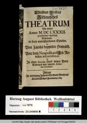 Christian Weisens Zittauisches Theatrum Wie solches Anno M DC LXXXII. prœsentiret worden : Bestehende in drey unterschiedenen Spielen. I. Von Jacobs doppelter Heyrath. 2. Von dem Neapolitanischen Rebellen Masaniello. 3. In einer Parodie eines neuen Peter Sqvenzes von lautern Absurdis Comicis