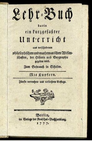 Lehr-Buch darin ein kurzgefaßter Unterricht aus verschiedenen philosophischen und mathematischen Wissenschaften, der Historie und Geographie gegeben wird : Zum Gebrauch in Schulen ; Mit Kupfern