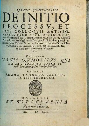 Relatio Compendiaria De Initio Processv, Et Fine Colloqvii Ratisbonensis : Qvod Anno Domini M.DCI. Serenissimi Principis ac Domini Domini Maximiliani, Comitis Palatini Rheni, Vtriusq[ue] Bauariae Ducis, &c. ... voluntate atq[ue] auctoritate institutum fuit ; Opposita Vanis Rvmoribvs, Qvi De Hac Jpsa Re Opera Et studio haereticorum, passim in vulgus sparsi sunt