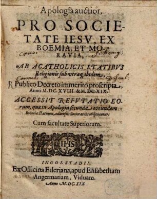 Apologia auctior Pro Societate Iesv, Ex Boemia, Et Moravia, Ab Acatholicis Statibvs Religionis sub utraq[ue] ibidem, Publico Decreto immeritò proscripta, Anno M.DC. XVIII. & M.DC.XIX. : Accessit Refvtatio Eorum, quae in Apologia secunda eorundem Boëmiae statuum, aduersus Societatem obijciuntur