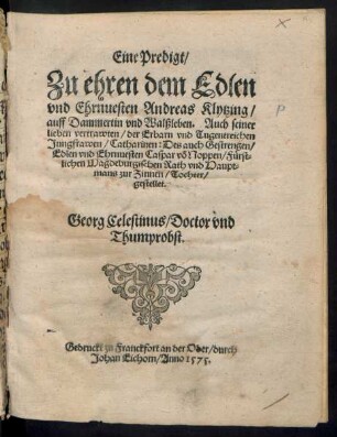 Eine Predigt/|| Zu ehren dem Edlen || vnd Ehrnuesten Andreas Klytzing/|| auff Dammertin vnd Walßleben. Auch seiner || lieben vertrawten/ der Erbarn vnd Tugentreichen || Jungfrawen/ Catharinen: Des auch Gestrengen/|| Edlen vnd Ehrnuesten Caspar võ Noppen/ Fuerst=||lichen Magdeburgischen Rath vnd Haupt=||mans zur Zinnen/ Tochter/|| gestellet.|| Georg Celestinus/ Doctor vnd || Thumprobst.||