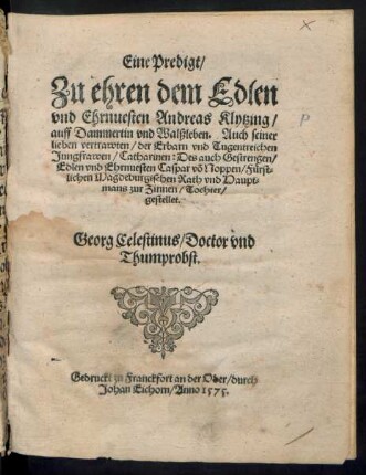 Eine Predigt/|| Zu ehren dem Edlen || vnd Ehrnuesten Andreas Klytzing/|| auff Dammertin vnd Walßleben. Auch seiner || lieben vertrawten/ der Erbarn vnd Tugentreichen || Jungfrawen/ Catharinen: Des auch Gestrengen/|| Edlen vnd Ehrnuesten Caspar võ Noppen/ Fuerst=||lichen Magdeburgischen Rath vnd Haupt=||mans zur Zinnen/ Tochter/|| gestellet.|| Georg Celestinus/ Doctor vnd || Thumprobst.||