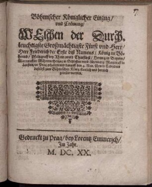 Böhmischer Königlicher Einzug/ und Crönung/ Welchen der Durchleuchtigste Großmächtigste Fürst und Herr/ Herr Friederich der Erste diß Namens/ König in Böheimb/ Pfaltzgraff bey Rhein unnd Churfürst/ Hertzog in Bayern/ Marggraff in Mährern/ Hertzog in Schlesien und Lützenburg/ Marggraff in Laußnitz/ zu Prag gehalten und darauff den 4. Nov. Newen Calenders daselbst/ zum Böhmischen König/ stattlich und herrlich gecrönt worden.