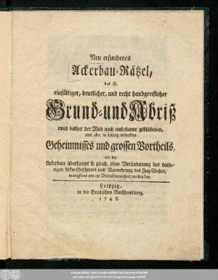 Neu erfundenes Ackerbau-Rätzel, das ist, einfältiger, deutlicher, und recht handgreiflicher Grund- und Abriß eines bisher der Welt noch unbekannt gebliebenen, nun aber in Leipzig entdeckten Geheimnisses und grossen Vortheils, wie der Ackerbau überhaupt so gleich, ohne Veränderung des bisherigen Acker-Geschirres und Vermehrung des Zug-Viehes, wenigstens um ein Drittel vermehret werden kan.