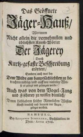 Das Geöffnete Jäger-Hauß/ : Worinnen Nicht allein die vornehmsten und üblichsten Kunst-Wörter Der Jägerey Durch Kurtz-gefaste Beschreibung erörtert/ Sondern auch was bey Dem Wilde am hauptsächlichsten zu betrachten nöhtig/ und auff wie vielerley Weise es gejagt und gefangen werde/ Auch was von dem Vogel-Fang und Fischerey zu wissen dienlich/ Denen Liebhabern solcher Ritterlichen Wissenschafft deutlich und bequem vor Augen geleget werden.