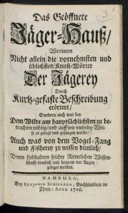 Das Geöffnete Jäger-Hauß/ : Worinnen Nicht allein die vornehmsten und üblichsten Kunst-Wörter Der Jägerey Durch Kurtz-gefaste Beschreibung erörtert/ Sondern auch was bey Dem Wilde am hauptsächlichsten zu betrachten nöhtig/ und auff wie vielerley Weise es gejagt und gefangen werde/ Auch was von dem Vogel-Fang und Fischerey zu wissen dienlich/ Denen Liebhabern solcher Ritterlichen Wissenschafft deutlich und bequem vor Augen geleget werden.
