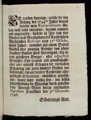Es werden diejenige, welche die bey Anfang des 1744ten Jahrs bereits beliebte neue Extraordinaire-Anlage noch nicht entrichtet, hiermit erinnert und angewiesen, dieselbe in Zeit von vier Wochen, nach Maaßgebung des Kayserlichen Allerhöchsten Rescripti vom 11ten Octobr. dieses Jahrs, ... ohnfehlbar abzuführen ... : Signatum Franckfurt den 9ten Decembr. 1746