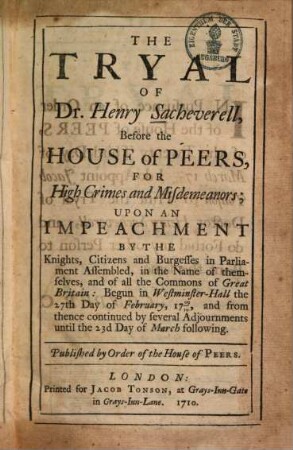 The tryal of Henry Sacheverell, before the House of Peers, for high crimes and misdemeanors : upon an impeachment by the knights, citizens and burgesses in parliament assembled in the name of themselves, and of all the commons of Great Britain ; begun in Westminster-Hall the 27. Febr. 1709/10 and from thence continued until the 23. March following