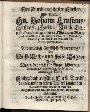 Des Durchlauchtigsten Fürsten und Herrn/ Hn. Johann Ernstens/ Hertzogs zu Sachsen ... Anderweitige Christliche Anordnung/ Des Buß- Beth- und Fast-Tages/ Welcher Wegen der noch für Augen schwebenden großen Kriegs-Gefahr/ Pestilentz und andern Land-Plagen In ... Ihr. Fürstl. Durchl. Landen auf den 23ten Tag des lauffenden Monats Martii gehalten werden soll : [Signatum Weimar zur Wilhelmsburg/ den 8. Martii 1683]