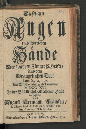 Die seligen Augen Und liebreichen Hände Der wahren Jünger Christi/ Aus dem Evangelischen Text Luc. X, 23--37. Am XIII. Sonntag nach Trinitatis MDCCXVI. In der St. Ulrichs-Kirchen in Halle
