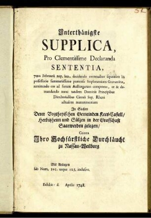 Unterthänigste Supplica, Pro Clementissime Declaranda Sententia, 7mo Februarii nup. lata, decidendo eventualiter separatim in possessorio summariissimo prætensa Implorantium Gravamina, remittendo eos ad forum Austrægarum competens, ut & demandando nunc tandem Dominis Principibus Directorialibus Circuli Sup. Rheni actualem manutenentiam In Sachen Derer Vogtheyischen Gemeinden Kees-Castell, Herbitzheim und Sülzen in der Grafschaft Saarwerden gelegen, Contra Ihro Hochfürstliche Durchläucht zu Nassau-Weilburg : Mit Anlagen sub Num. 101. usque 125. inclusive ; Exhibit: d. [ ] Aprilis 1748.