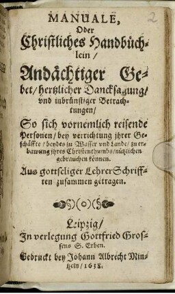 Manuale, Oder Christliches Handbüchlein/ Andächtiger Gebet/ hertzlicher Dancksagung/ und inbrünstiger Betrachtungen : So sich vornemlich reisende Personen/ bey verrichtung ihrer Geschäffte/ beydes zu Wasser und Lande/ zu erbawung ihres Christenthumbs/ nützlichen gebrauchen können ; Aus gottseliger Lehrer Schrifften zusammen getragen