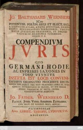 Jo. Balthasaris Wernheri JCti Potentiss. Polon Regi Et Elect. Sax. A Consiliis Avlae, Atqve Jvstitiae, Consistorii Ecclesiastici Directoris, Facvltatis Jvridicae Ordinarii, Et Decretalivm In Academia Vitembergensi P. P. Compendivm Jvris Qvo Germani Hodie Ac Inprimis Saxones In Foro Vtvntvr : Inserta Est Locis Convenientibvs Ordinatio Processvs Recognita Sax. Elect. Nec Non Praemissa Libro IV. Svccincta Introdvctio In Praxin, Et Svb Finem Index Poenarvm In Dicta Ordin. Constitvtarvm Adjectvs