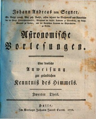 Johann Andreas von Segner, Sr. königl. preuß. Maj. geh. Raths, ersten Lehrers der Mathematik und Naturlehre bey der königl. Friedrichsuniversität, Mitgliedes der kayserl. Academie zu Petersburg, der königl. Societät zu London, und der königlichen Academie der Wissenschaften zu Berlin, Astronomische Vorlesungen : Eine deutliche Anweisung zur gründlichen Kenntniß des Himmels, 2