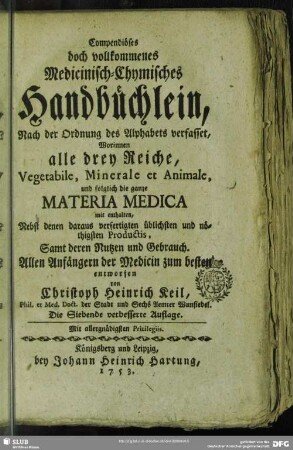 Compendiöses doch vollkommenes Medicinisch-Chymisches Handbüchlein : Nach der Ordnung des Alphabets verfasset, Worinnen alle drey Reiche, Vegetabile, Minerale et Animale und folglich die ganze Materia Medica mit enthalten, Nebst denen daraus verfertigten üblichsten und nöthigsten Productis, Samt deren Nutzen und Gebrauch