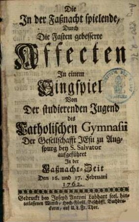 Die In der Faßnacht spielende, Durch Die Fasten gebesserte Affecten : In einem Singspiel Von der studierenden Jugend des Catholischen Gymnasii Der Gesellschafft Jesu zu Augspurg bey S. Salvator aufgeführet In der Faßnacht-Zeit den 16. und 17. Februari 1762