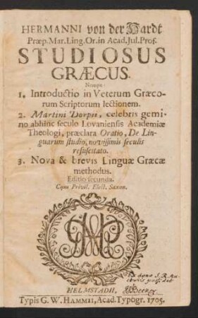 Hermanni von der Hardt Præp. Mar. Ling. Or. in Acad. Iul. Prof. Studiosus Græcus : Nempe 1. Introductio in Veterum Græcorum Scriptorum lectionem. 2. Martini Dorpii, celebris gemino abhinc seculo Lovaniensis Academiæ Theologi, præclara Oratio, De Linguarum studio, novissimis seculis resuscitato. 3. Nova & brevis Linguæ Græcæ methodus
