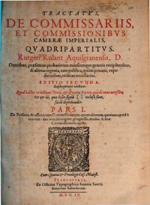 Tractatvs, De Commissariis, Et Commissionibvs Camerae Imperialis, Quadripartitus. Rutgeri Rulant Aquisgranensis, D. : Omnibus, praesertim probationes cuiuscunque generis recipientibus, & aliena negotia, tam publica, quàm privata, expedientibus, utilis ac necessarius. 1, De Persona, & officio ; tam Commissariorum, quam aliorum, quorum operâ ii utuntur : nec non de origine, progressu, medio, & fine Commissionum, agens