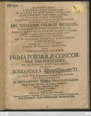 Solemnitas Jobelea In Honorem Coelestis Numinis, Unici Christianae Concordiae Autoris, Religiosissimis Auspiciis Serenissimi Atque Potentissimi Principis Electoris, Ac Domini, Dn. Johannis Georgii Secundi, Ducis Et Electoris Saxoniae &c. &c. ... Ob Felicissima Formulae Concordiae Primordia, Seculari Festivitate Torgae In Domino Celebrata, Quam Disputatione Solemni, De Prima Formulae Concordiae Delineatione, In Academia Wittebergensi, Praeses Johannes Deutschmann ... Et Respondens, M. Johannes Müller/ Haus-Walda Lusatus ... Publicae Disquisitionis Actu submissa devotione concelebrabunt, Die VII. Iunii, Horis Matutinis