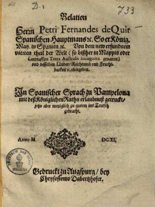 Relation Herrn Petri Fernandes de Quir Spanischen Hauptmans etc. So er Knig. May. in Spanien etc. Von dem new erfundnem vierten theil der Welt ... vnd und desselben Lnder, Reichtumb vnd und Fruchtbarkeit etc. vbergeben ubergeben : In Spanischer Sprach zu Pampelona ... getruckt, jetzo aber meniglich zu gutem ins Teutsch gebracht