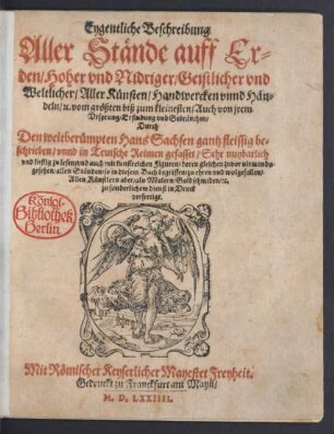 Eygentliche Beschreibung || Aller Stände auff Er=||den/ Hoher vnd Nidriger/ Geistlicher vnd || Weltlicher/ Aller Künsten/ Handwercken vnnd Hän=||deln/#[et]c ... || Durch || Den weitberümpten Hans Sachsen gantz fleissig be=||schrieben/ vnnd in Teutsche Reimen gefasset ... || vnd auch mit kunstreichen Figuren ... || in Druck || verfertigt.||