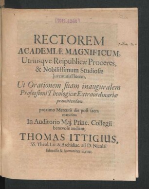 Rectorem Academiae Magnificum, Utriusque Reipublicae Proceres, & Nobilissimum Studiosae Iuventutis Florem, Ut Orationem suam inauguralem Professioni Theologicae Extraordinariae praemittendam proximo Mercurii die ... audiant, Thomas Ittigius, SS. Theol. Lic. & Archidiac. ad D. Nicolai ... invitat