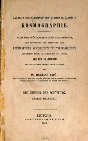 Zakarīyā b. Muḥammad al-Qazwīnī's Kosmographie : nach der Wüstenfeldschen Textausgabe, mit Benutzung und Beifügung der reichhaltigen Anmerkungen und Verbesserungen des Herrn Prof. Dr. Fleischer in Leipzig, aus dem Arabischen zum ersten Male vollständig übersetzt von Dr. Hermann Ethé. Die Wunder der Schöpfung. 1. Halbband