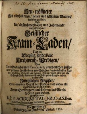Neu-eröffneter Mit allerhand raren, neuen und seltsamen Waaren, wohleingerichter Auch Auf alle Kirchweyh-Tag und Jahrmärckt aufgeschlagener Geistlicher Kram-Laden : Das ist, Dreyßig sonderbare Kirchweyh-Predigen, Von Unterschiedlich raren Concepten, annehmlichen Historien, seltsamen Geschichten und Gedichten, ... Sammt einem Zweyfachen Register, Deren eines den Begriff der Predigen, das andere alle merckwürdige Sachen weiset, ...