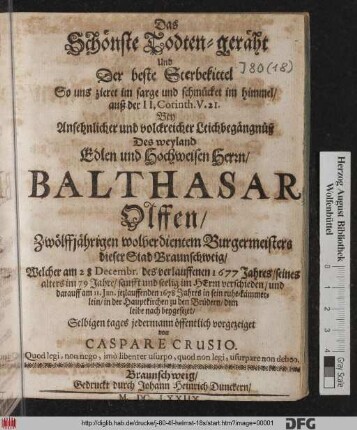 Das Schönste Todten-geräht Und Der beste Sterbekittel So uns zieret im sarge und schmücket im himmel : auß der II. Corinth. V. 21. Bey Ansehnlicher und volckreicher Leichbegängnüß Des ... Balthasar Olffen/ Zwölffjährigen wolverdientem Burgermeisters dieser Stad Braunschweig/ Welcher am 28 Decembr. des verlauffenen 1677 Jahres/ seines alters im 79 Jahre/ sanfft und seelig ... verschieden/ und darauff am 11. Ian. jezlauffenden 1678 Jahres ... in der Hauptkirchen zu den Brüdern ... beygesezet/ Selbigen tages jedermann öffentlich vorgezeiget