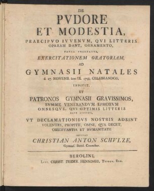 De Pudore Et Modestia, Praecipuo Iuvenum, Qui Litteris Operam Dant, Ornamento, Pauca Praefatus, Exercitationem Oratoriam, Ad Gymnasii Natales d. 27. Novemb. hor. IX. 1758. Celebrandos, Indicit, Et Patronos Gymnasii Gravissimos, Summe Venerandum Ephorum Omnesque, Qui Optimis Litteris Bene Cupiunt, Ut Declamationibus Nostris Adsint Volentes, Propitii, Omni, Qua Decet, Observantia Et Humanitate Invitat Christian Anton Schulze, Gymnas. Berol. Conrector