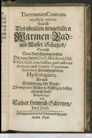 Thermarum Contenta reiecta & retenta. Das ist/ Des uhralten-neugefaßten Warmen-Bad- und Wasser-Schatzes/ So wohl Neue Befestigung wider Die von Herrn Doct. Melchiorn ... herausgegebenen Hydrologiam; Als auch Erörterung der Frage/ Ob temperirte Bäder so kräfftig/ ja besser/ als heisse sind?