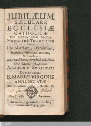 [Pars Prima]: Jubilæum Sæculare Ecclesiæ Catholicæ Per Septendecim Sæcula Militantis & Triumphantis Contra Idololatriam, tyrannos, hæreses, schismata, errores, & scandala Iubilaeum Saeculare Ecclesiae Catholicae Per Septendecim Saecula Militantis et Triumphantis Contra Idololatriam, tyrannos, haereses, schismata, errores, et scandala : Per Septendecim Sæcula Militantis & Triumphantis Contra Idololatriam, tyrannos, hæreses, schismata, errores, & scandala ; Ex Annalibus Ecclesiasticis collectum Pro Xenio Oblatum Academicæ Sodalitati Dominorum B. Mariæ Virginis Annunciatæ Herbipoli, Anno ...